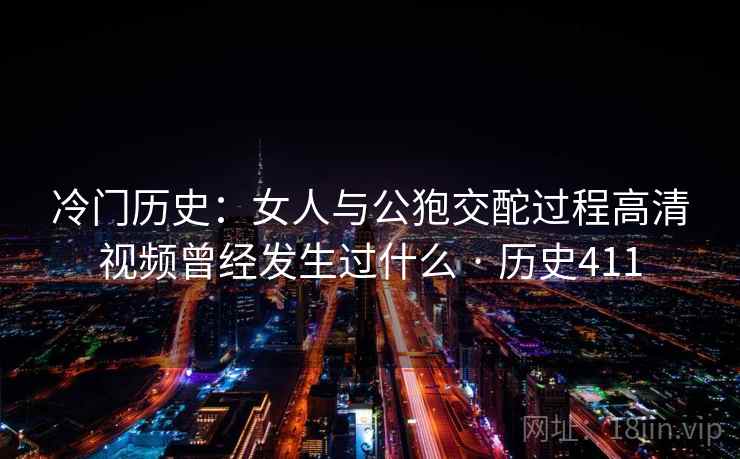 冷门历史：女人与公狍交酡过程高清视频曾经发生过什么 · 历史411