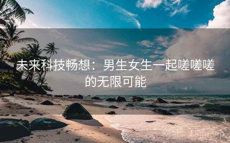未来科技畅想：男生女生一起嗟嗟嗟的无限可能
