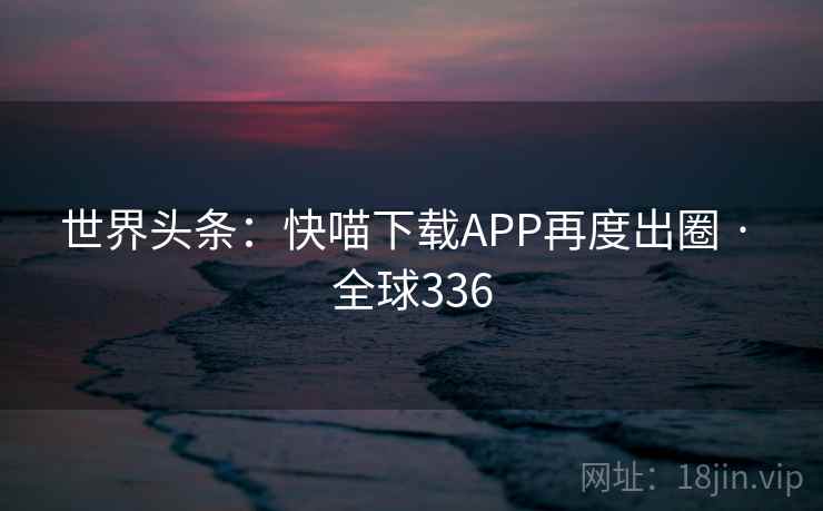 世界头条:快喵下载APP再度出圈 · 全球336 世界头条:快喵下载APP再度出圈 · 全球336