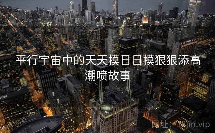 平行宇宙中的天天摸日日摸狠狠添高潮喷故事 平行宇宙中的天天摸日日摸狠狠添高潮喷故事